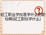 轻工职业学校是学什么的职校啊(轻工职校学什么)