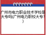 广州市电力职业技术学校是大专吗(广州电力职校大专？)