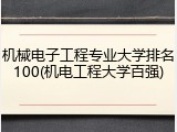 机械电子工程专业大学排名100(机电工程大学百强)