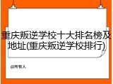 重庆叛逆学校十大排名榜及地址(重庆叛逆学校排行)