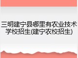 三明建宁县哪里有农业技术学校招生(建宁农校招生)