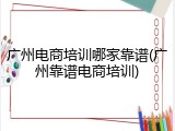 广州电商培训哪家靠谱(广州靠谱电商培训)