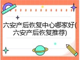 六安产后恢复中心哪家好(六安产后恢复推荐)