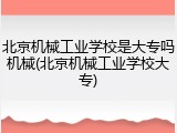 北京机械工业学校是大专吗机械(北京机械工业学校大专)