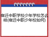 宿迁中职学校少年学校怎么样(宿迁中职少年校如何)