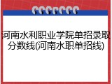 河南水利职业学院单招录取分数线(河南水职单招线)