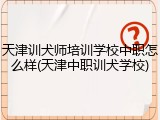 天津训犬师培训学校中职怎么样(天津中职训犬学校)