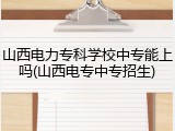 山西电力专科学校中专能上吗(山西电专中专招生)
