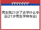 男生我21岁了去学什么专业(21岁男生学啥专业)