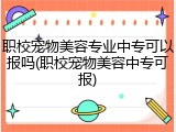 职校宠物美容专业中专可以报吗(职校宠物美容中专可报)
