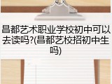 昌都艺术职业学校初中可以去读吗?(昌都艺校招初中生吗)