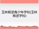 玉林叛逆青少年学校(玉林叛逆学校)