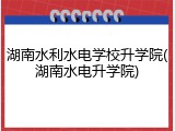 湖南水利水电学校升学院(湖南水电升学院)