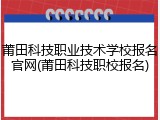 莆田科技职业技术学校报名官网(莆田科技职校报名)