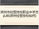 滨州市经贸技校职业中学怎么样(滨州经贸技校如何)
