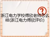 浙江电力学校傅欣老师怎么样(浙江电力傅欣评价)