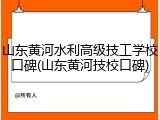 山东黄河水利高级技工学校口碑(山东黄河技校口碑)