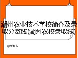 潮州农业技术学校简介及录取分数线(潮州农校录取线)