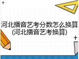 河北播音艺考分数怎么换算(河北播音艺考换算)