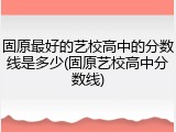 固原最好的艺校高中的分数线是多少(固原艺校高中分数线)