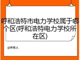 呼和浩特市电力学校属于哪个区(呼和浩特电力学校所在区)