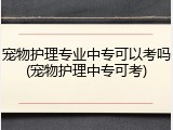 宠物护理专业中专可以考吗(宠物护理中专可考)