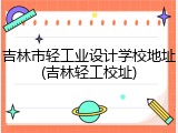 吉林市轻工业设计学校地址(吉林轻工校址)