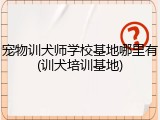 宠物训犬师学校基地哪里有(训犬培训基地)