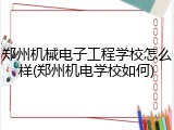 郑州机械电子工程学校怎么样(郑州机电学校如何)