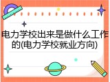 电力学校出来是做什么工作的(电力学校就业方向)