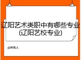辽阳艺术类职中有哪些专业(辽阳艺校专业)