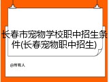 长春市宠物学校职中招生条件(长春宠物职中招生)