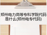 郑州电力高等专科学院代码是什么(郑州电专代码)