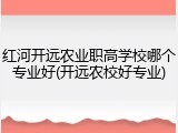 红河开远农业职高学校哪个专业好(开远农校好专业)