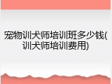 宠物训犬师培训班多少钱(训犬师培训费用)
