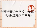 有叛逆青少年学校中专能上吗(叛逆青少年中专)