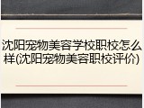 沈阳宠物美容学校职校怎么样(沈阳宠物美容职校评价)