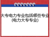 大专电力专业包括哪些专业(电力大专专业)