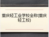 重庆轻工业学校全称(重庆轻工校)