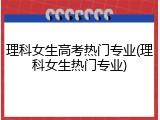 理科女生高考热门专业(理科女生热门专业)