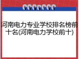 河南电力专业学校排名榜前十名(河南电力学校前十)