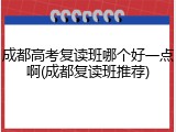 成都高考复读班哪个好一点啊(成都复读班推荐)