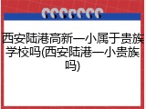 西安陆港高新一小属于贵族学校吗(西安陆港一小贵族吗)