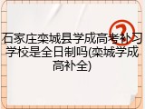 石家庄栾城县学成高考补习学校是全日制吗(栾城学成高补全)