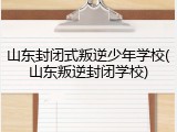 山东封闭式叛逆少年学校(山东叛逆封闭学校)