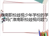 淮南职校歧视少年学校的学生吗("淮南职校歧视问题")