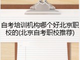 自考培训机构哪个好北京职校的(北京自考职校推荐)