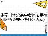 张家口怀安县中考补习学校收费(怀安中考补习收费)