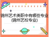锦州艺术类职中有哪些专业(锦州艺校专业)