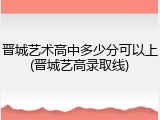 晋城艺术高中多少分可以上(晋城艺高录取线)